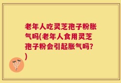老年人吃灵芝孢子粉胀气吗(老年人食用灵芝孢子粉会引起胀气吗？)