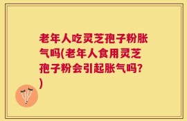 老年人吃灵芝孢子粉胀气吗(老年人食用灵芝孢子粉会引起胀气吗？)