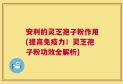 安利的灵芝孢子粉作用(提高免疫力！灵芝孢子粉功效全解析)