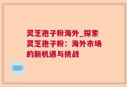灵芝孢子粉海外_探索灵芝孢子粉：海外市场的新机遇与挑战