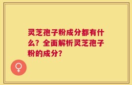 灵芝孢子粉成分都有什么？全面解析灵芝孢子粉的成分？