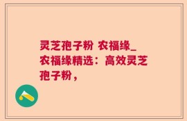 灵芝孢子粉 农福缘_农福缘精选：高效灵芝孢子粉，