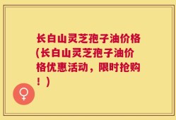 长白山灵芝孢子油价格(长白山灵芝孢子油价格优惠活动，限时抢购！)