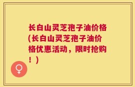 长白山灵芝孢子油价格(长白山灵芝孢子油价格优惠活动，限时抢购！)