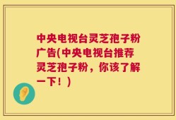 中央电视台灵芝孢子粉广告(中央电视台推荐灵芝孢子粉，你该了解一下！)