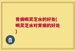 胃病喝灵芝水的好处(喝灵芝水对胃病的好处)