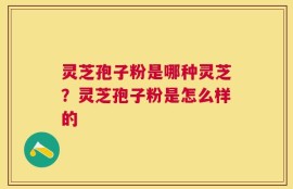 灵芝孢子粉是哪种灵芝？灵芝孢子粉是怎么样的