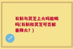 石斛与灵芝上火吗能喝吗(石斛和灵芝可否解暑降火？)