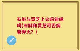 石斛与灵芝上火吗能喝吗(石斛和灵芝可否解暑降火？)