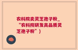 农科院卖灵芝孢子粉_“农科院研发高品质灵芝孢子粉”)