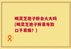 喝灵芝孢子粉会火大吗(喝灵芝孢子粉易导致口干易燥？)