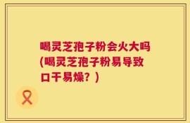 喝灵芝孢子粉会火大吗(喝灵芝孢子粉易导致口干易燥？)