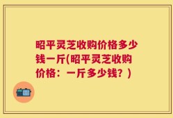 昭平灵芝收购价格多少钱一斤(昭平灵芝收购价格：一斤多少钱？)