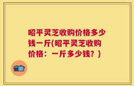 昭平灵芝收购价格多少钱一斤(昭平灵芝收购价格：一斤多少钱？)