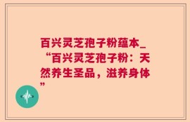 百兴灵芝孢子粉蕴本_“百兴灵芝孢子粉：天然养生圣品，滋养身体”