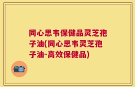 同心思韦保健品灵芝孢子油(同心思韦灵芝孢子油-高效保健品)