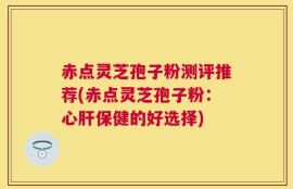 赤点灵芝孢子粉测评推荐(赤点灵芝孢子粉：心肝保健的好选择)