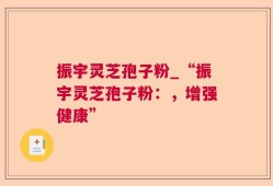 振宇灵芝孢子粉_“振宇灵芝孢子粉：，增强健康”