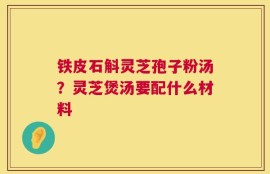铁皮石斛灵芝孢子粉汤？灵芝煲汤要配什么材料