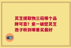 灵芝提取物三萜哪个品牌可靠？紫一破壁灵芝孢子粉到哪里买最好