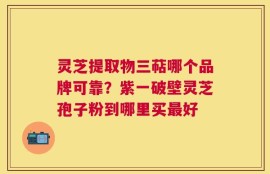 灵芝提取物三萜哪个品牌可靠？紫一破壁灵芝孢子粉到哪里买最好