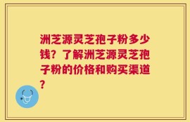 洲芝源灵芝孢子粉多少钱？了解洲芝源灵芝孢子粉的价格和购买渠道？
