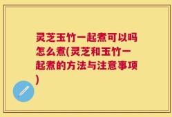 灵芝玉竹一起煮可以吗怎么煮(灵芝和玉竹一起煮的方法与注意事项)