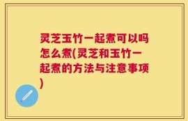 灵芝玉竹一起煮可以吗怎么煮(灵芝和玉竹一起煮的方法与注意事项)