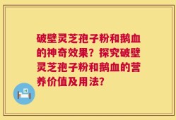 破壁灵芝孢子粉和鹅血的神奇效果？探究破壁灵芝孢子粉和鹅血的营养价值及用法？