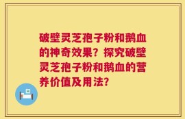 破壁灵芝孢子粉和鹅血的神奇效果？探究破壁灵芝孢子粉和鹅血的营养价值及用法？