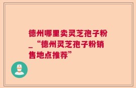 德州哪里卖灵芝孢子粉_“德州灵芝孢子粉销售地点推荐”