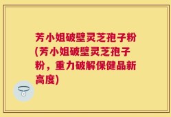 芳小姐破壁灵芝孢子粉(芳小姐破壁灵芝孢子粉，重力破解保健品新高度)