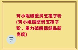 芳小姐破壁灵芝孢子粉(芳小姐破壁灵芝孢子粉，重力破解保健品新高度)