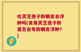 吃灵芝孢子粉眼皮会浮肿吗(食用灵芝孢子粉是否会导致眼皮浮肿？)