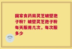国家食药局灵芝破壁孢子粉？破壁灵芝孢子粉每天服用几次，每次服多少