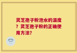 灵芝孢子粉泡水的温度？灵芝孢子粉的正确使用方法？