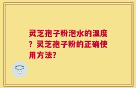 灵芝孢子粉泡水的温度？灵芝孢子粉的正确使用方法？
