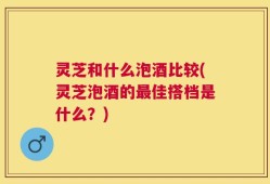 灵芝和什么泡酒比较(灵芝泡酒的最佳搭档是什么？)