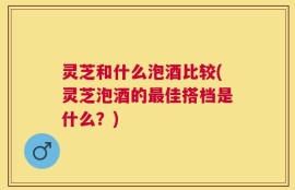 灵芝和什么泡酒比较(灵芝泡酒的最佳搭档是什么？)