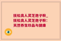 抚松高人灵芝孢子粉_抚松高人灵芝孢子粉：天然养生珍品与健康