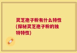 灵芝孢子粉有什么特性(探秘灵芝孢子粉的独特特性)