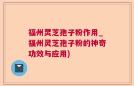 福州灵芝孢子粉作用_福州灵芝孢子粉的神奇功效与应用)