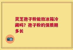 灵芝孢子粉能放冰箱冷藏吗？孢子粉的保质期多长