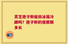 灵芝孢子粉能放冰箱冷藏吗？孢子粉的保质期多长