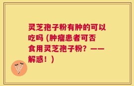 灵芝孢子粉有肿的可以吃吗 (肿瘤患者可否食用灵芝孢子粉？——解惑！)