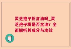 灵芝孢子粉含油吗_灵芝孢子粉是否含油？全面解析其成分与功效