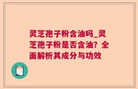 灵芝孢子粉含油吗_灵芝孢子粉是否含油？全面解析其成分与功效