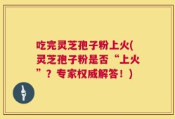 吃完灵芝孢子粉上火(灵芝孢子粉是否“上火”？专家权威解答！)