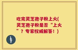 吃完灵芝孢子粉上火(灵芝孢子粉是否“上火”？专家权威解答！)