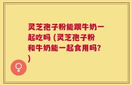 灵芝孢子粉能跟牛奶一起吃吗 (灵芝孢子粉和牛奶能一起食用吗？)